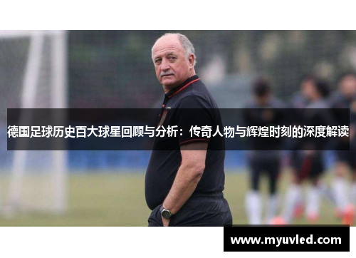 德国足球历史百大球星回顾与分析：传奇人物与辉煌时刻的深度解读