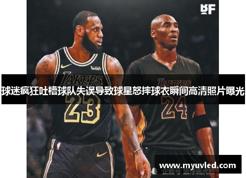 球迷疯狂吐槽球队失误导致球星怒摔球衣瞬间高清照片曝光